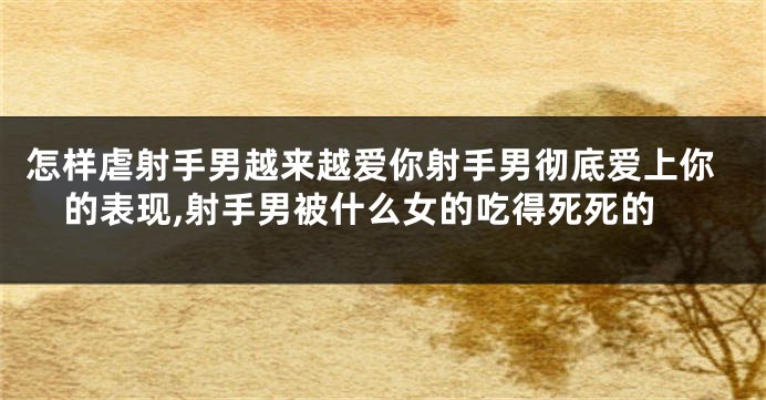 怎样虐射手男越来越爱你射手男彻底爱上你的表现,射手男被什么女的吃得死死的
