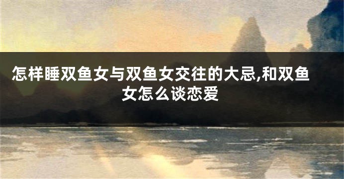 怎样睡双鱼女与双鱼女交往的大忌,和双鱼女怎么谈恋爱