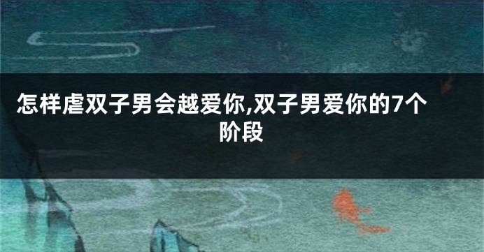 怎样虐双子男会越爱你,双子男爱你的7个阶段