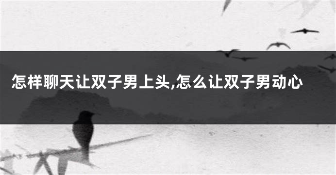 怎样聊天让双子男上头,怎么让双子男动心