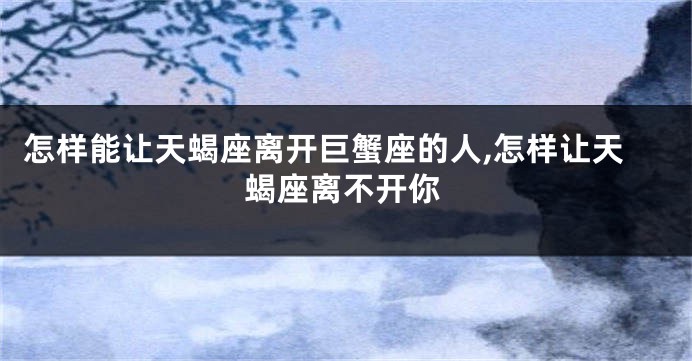 怎样能让天蝎座离开巨蟹座的人,怎样让天蝎座离不开你