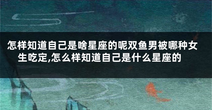 怎样知道自己是啥星座的呢双鱼男被哪种女生吃定,怎么样知道自己是什么星座的