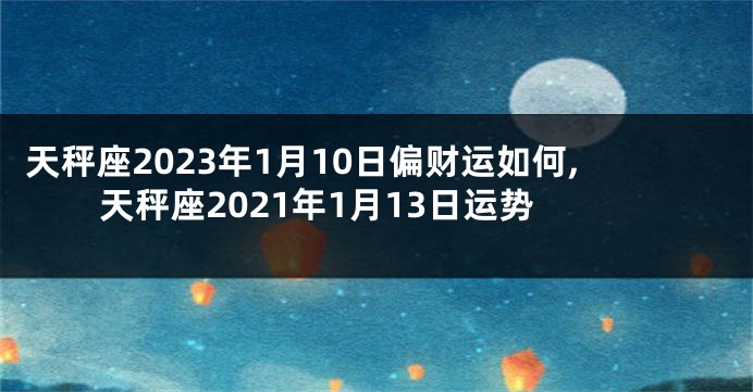 天秤座2023年1月10日偏财运如何,天秤座2021年1月13日运势