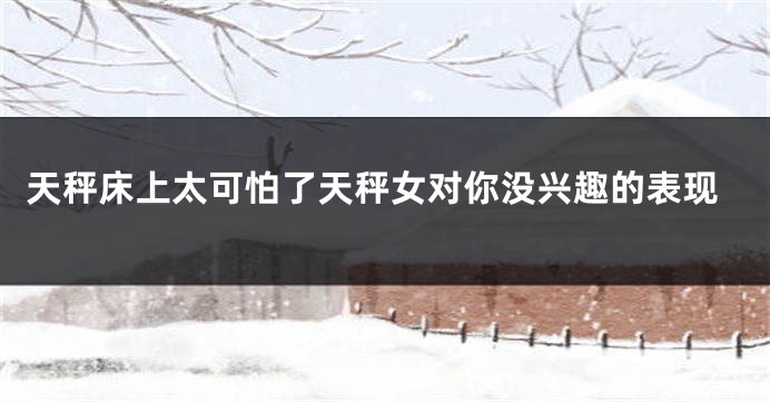 天秤床上太可怕了天秤女对你没兴趣的表现