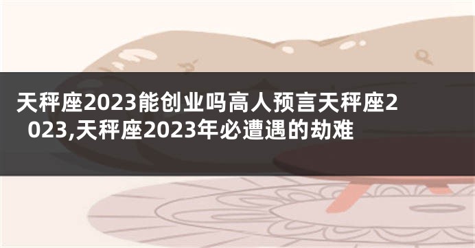 天秤座2023能创业吗高人预言天秤座2023,天秤座2023年必遭遇的劫难