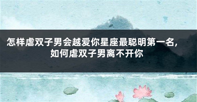 怎样虐双子男会越爱你星座最聪明第一名,如何虐双子男离不开你