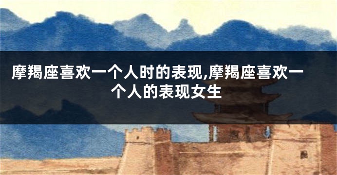 摩羯座喜欢一个人时的表现,摩羯座喜欢一个人的表现女生