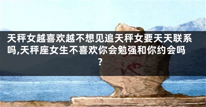 天秤女越喜欢越不想见追天秤女要天天联系吗,天秤座女生不喜欢你会勉强和你约会吗?