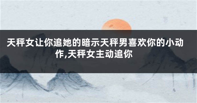 天秤女让你追她的暗示天秤男喜欢你的小动作,天秤女主动追你