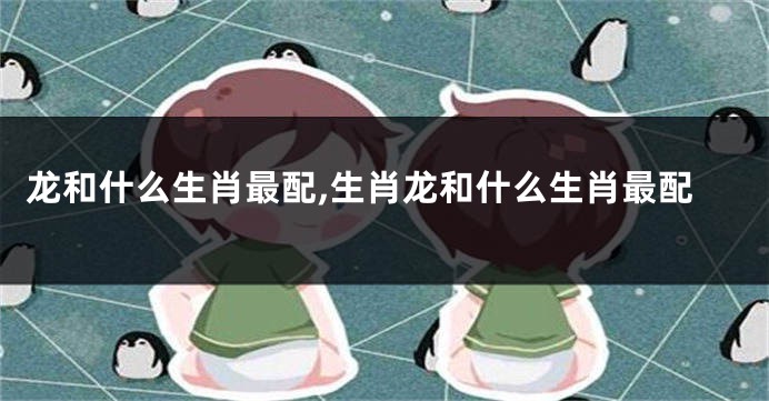 龙和什么生肖最配,生肖龙和什么生肖最配