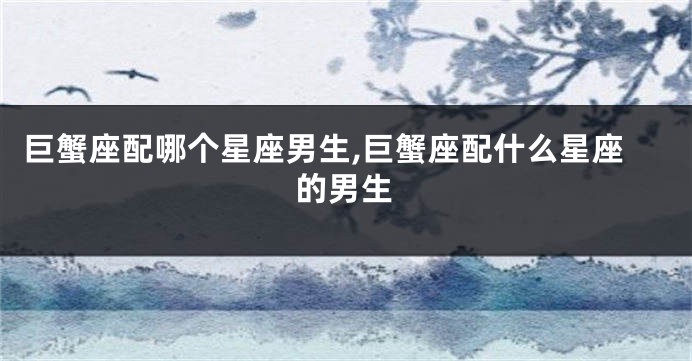 巨蟹座配哪个星座男生,巨蟹座配什么星座的男生
