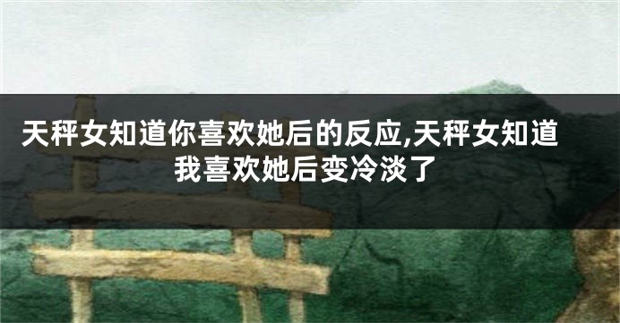 天秤女知道你喜欢她后的反应,天秤女知道我喜欢她后变冷淡了