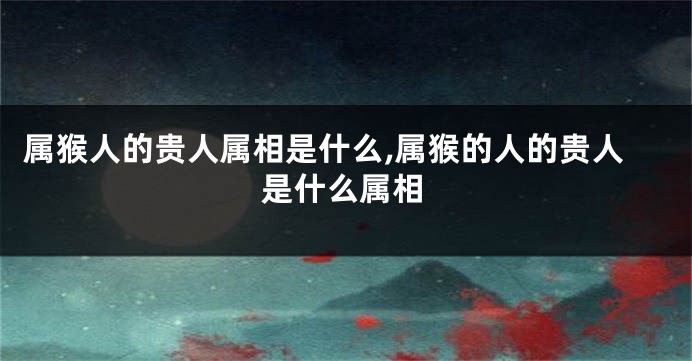属猴人的贵人属相是什么,属猴的人的贵人是什么属相