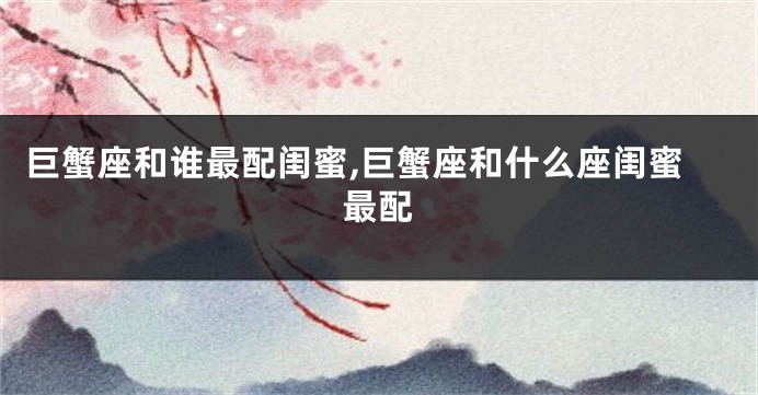 巨蟹座和谁最配闺蜜,巨蟹座和什么座闺蜜最配