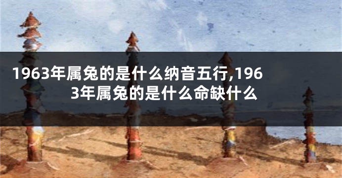 1963年属兔的是什么纳音五行,1963年属兔的是什么命缺什么