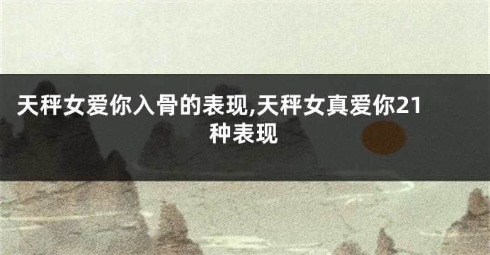 天秤女爱你入骨的表现,天秤女真爱你21种表现