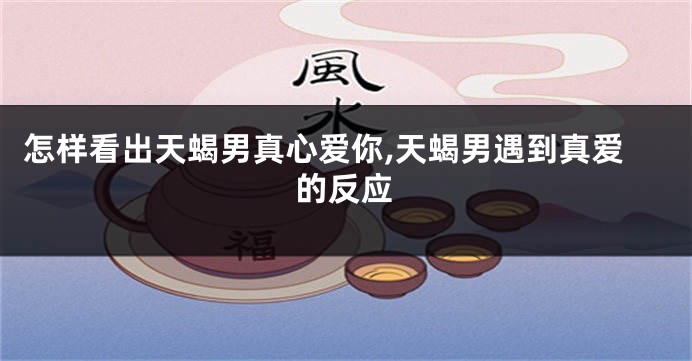 怎样看出天蝎男真心爱你,天蝎男遇到真爱的反应