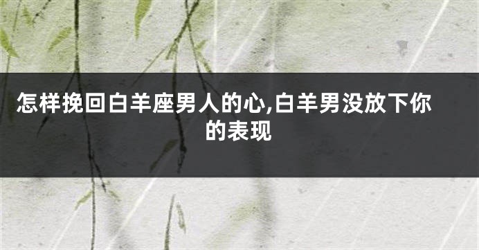 怎样挽回白羊座男人的心,白羊男没放下你的表现