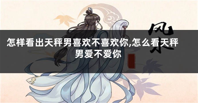 怎样看出天秤男喜欢不喜欢你,怎么看天秤男爱不爱你