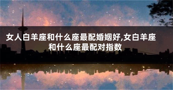 女人白羊座和什么座最配婚姻好,女白羊座和什么座最配对指数