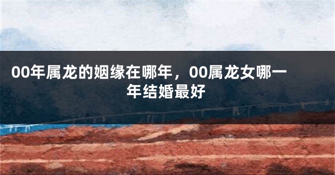 00年属龙的姻缘在哪年，00属龙女哪一年结婚最好
