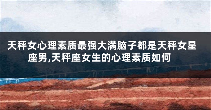 天秤女心理素质最强大满脑子都是天秤女星座男,天秤座女生的心理素质如何