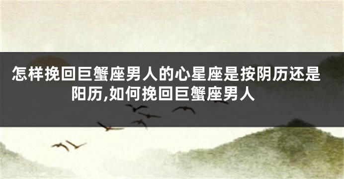 怎样挽回巨蟹座男人的心星座是按阴历还是阳历,如何挽回巨蟹座男人