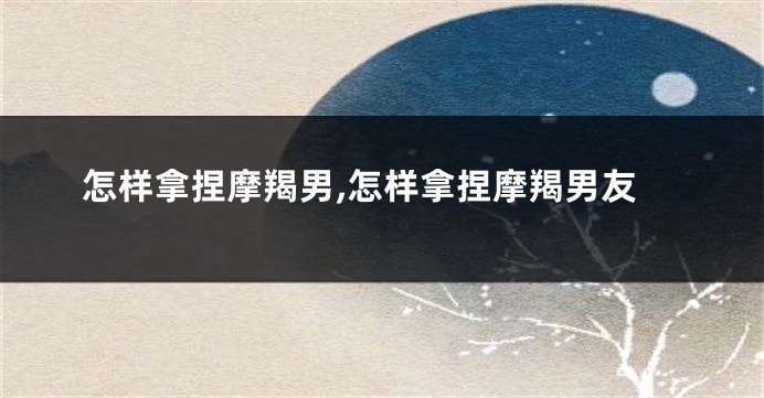 怎样拿捏摩羯男,怎样拿捏摩羯男友