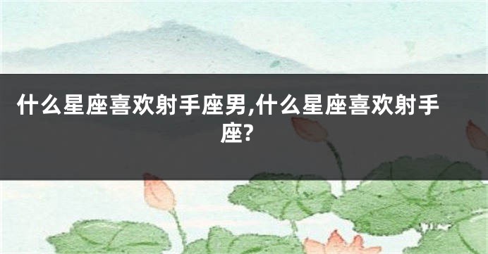 什么星座喜欢射手座男,什么星座喜欢射手座?