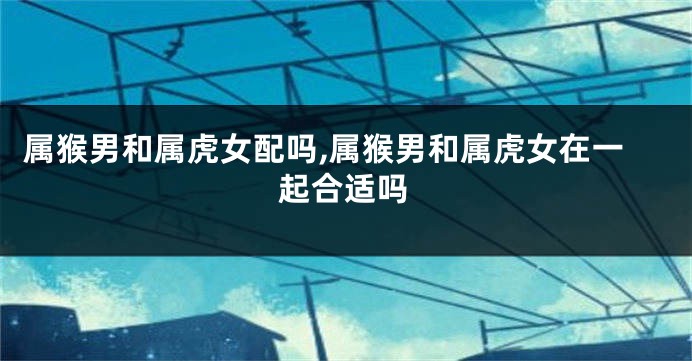 属猴男和属虎女配吗,属猴男和属虎女在一起合适吗