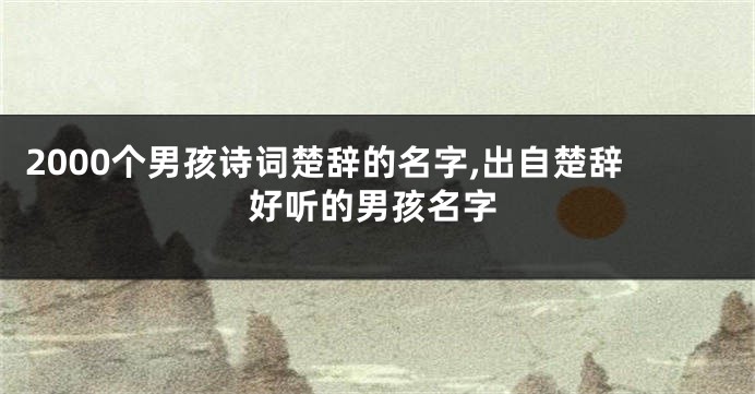 2000个男孩诗词楚辞的名字,出自楚辞好听的男孩名字