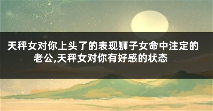 天秤女对你上头了的表现狮子女命中注定的老公,天秤女对你有好感的状态