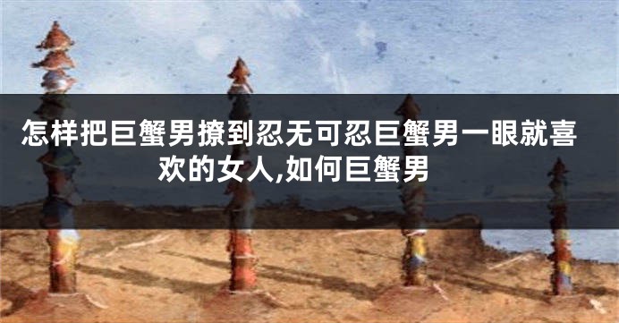 怎样把巨蟹男撩到忍无可忍巨蟹男一眼就喜欢的女人,如何巨蟹男