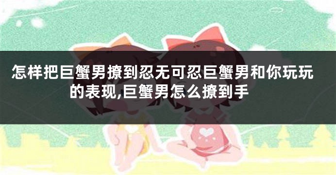 怎样把巨蟹男撩到忍无可忍巨蟹男和你玩玩的表现,巨蟹男怎么撩到手