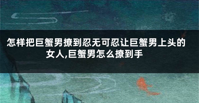 怎样把巨蟹男撩到忍无可忍让巨蟹男上头的女人,巨蟹男怎么撩到手