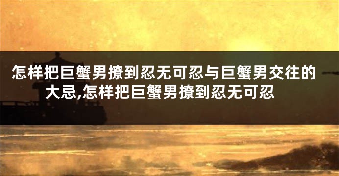 怎样把巨蟹男撩到忍无可忍与巨蟹男交往的大忌,怎样把巨蟹男撩到忍无可忍