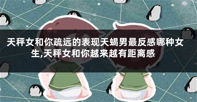 天秤女和你疏远的表现天蝎男最反感哪种女生,天秤女和你越来越有距离感