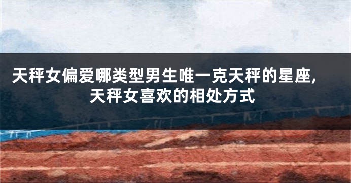 天秤女偏爱哪类型男生唯一克天秤的星座,天秤女喜欢的相处方式