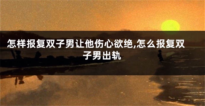 怎样报复双子男让他伤心欲绝,怎么报复双子男出轨
