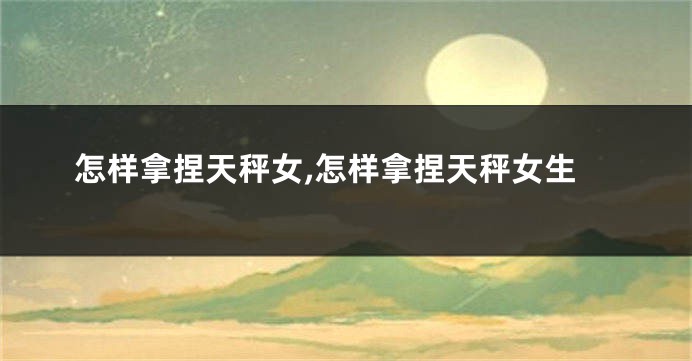怎样拿捏天秤女,怎样拿捏天秤女生