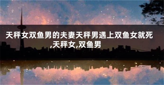 天秤女双鱼男的夫妻天秤男遇上双鱼女就死,天秤女,双鱼男
