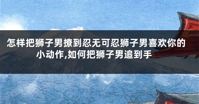 怎样把狮子男撩到忍无可忍狮子男喜欢你的小动作,如何把狮子男追到手