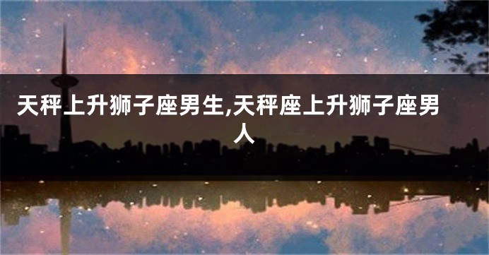 天秤上升狮子座男生,天秤座上升狮子座男人