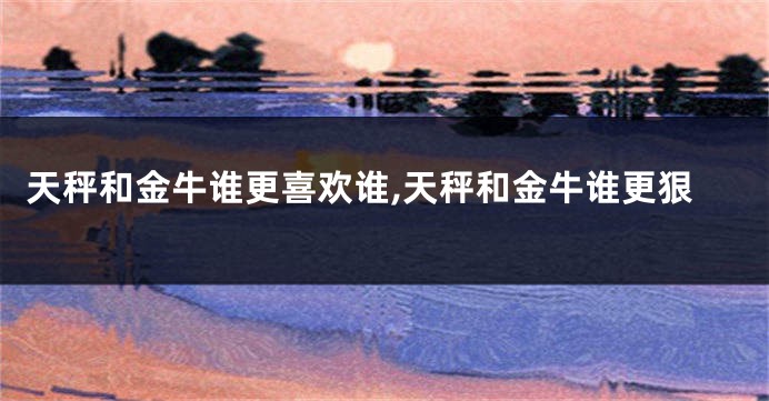 天秤和金牛谁更喜欢谁,天秤和金牛谁更狠