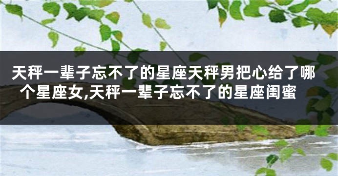 天秤一辈子忘不了的星座天秤男把心给了哪个星座女,天秤一辈子忘不了的星座闺蜜