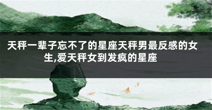 天秤一辈子忘不了的星座天秤男最反感的女生,爱天秤女到发疯的星座