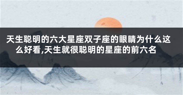 天生聪明的六大星座双子座的眼睛为什么这么好看,天生就很聪明的星座的前六名