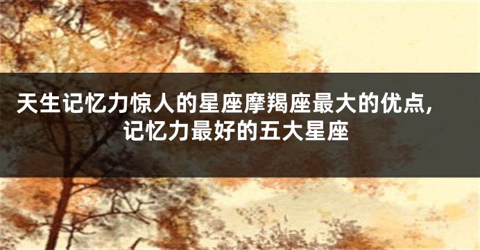 天生记忆力惊人的星座摩羯座最大的优点,记忆力最好的五大星座