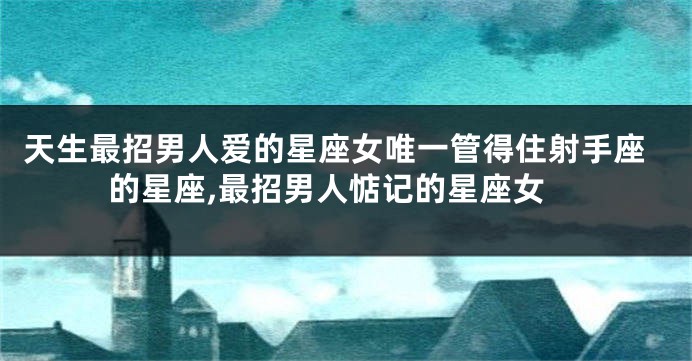 天生最招男人爱的星座女唯一管得住射手座的星座,最招男人惦记的星座女