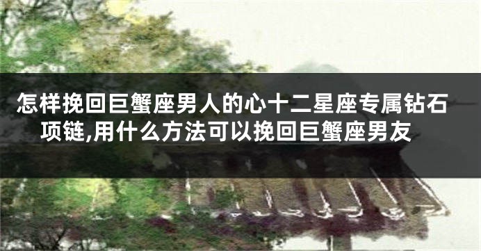 怎样挽回巨蟹座男人的心十二星座专属钻石项链,用什么方法可以挽回巨蟹座男友